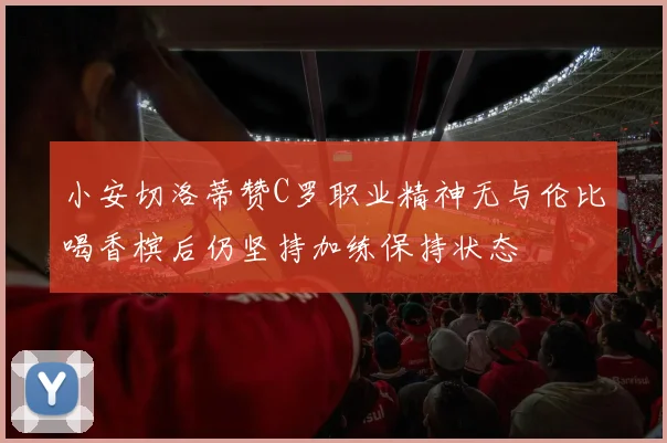 小安切洛蒂赞C罗职业精神无与伦比喝香槟后仍坚持加练保持状态