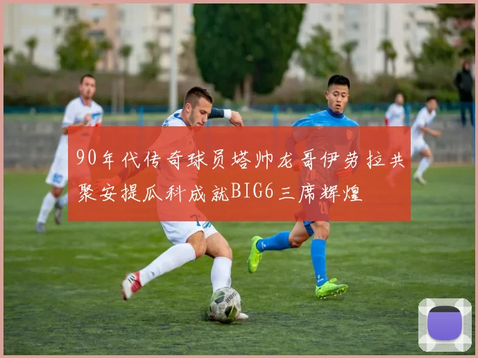 90年代传奇球员塔帅龙哥伊劳拉共聚安提瓜科成就BIG6三席辉煌