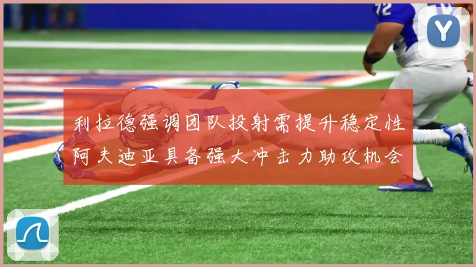 利拉德强调团队投射需提升稳定性阿夫迪亚具备强大冲击力助攻机会