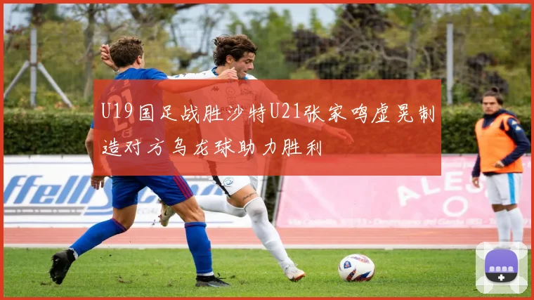 U19国足战胜沙特U21张家鸣虚晃制造对方乌龙球助力胜利