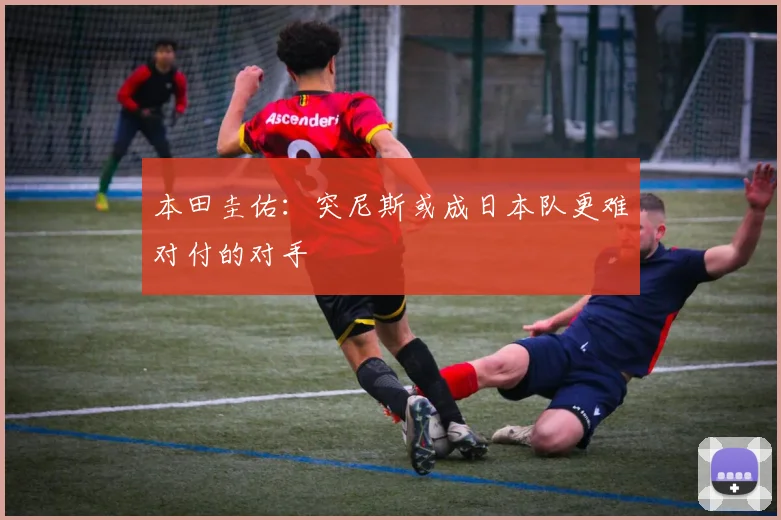 本田圭佑：突尼斯或成日本队更难对付的对手