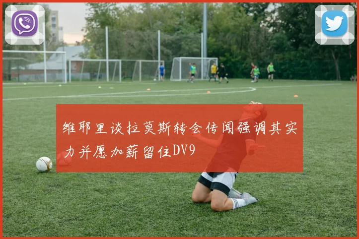 维耶里谈拉莫斯转会传闻强调其实力并愿加薪留住DV9
