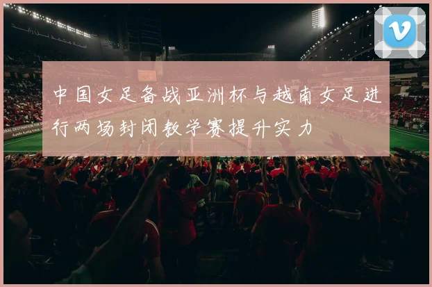 中国女足备战亚洲杯与越南女足进行两场封闭教学赛提升实力