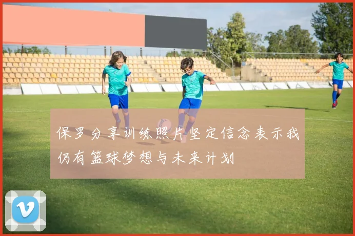 保罗分享训练照片坚定信念表示我仍有篮球梦想与未来计划