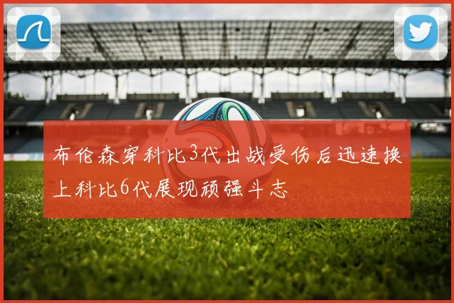 布伦森穿科比3代出战受伤后迅速换上科比6代展现顽强斗志