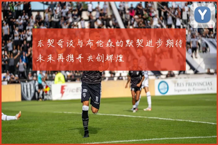 东契奇谈与布伦森的默契进步期待未来再携手共创辉煌