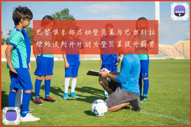 巴黎俱乐部启动登贝莱与巴尔科拉续约谈判并计划为登贝莱提升薪资待遇
