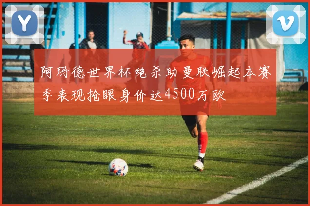 阿玛德世界杯绝杀助曼联崛起本赛季表现抢眼身价达4500万欧