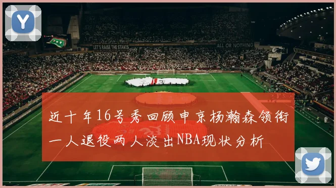近十年16号秀回顾申京杨瀚森领衔一人退役两人淡出NBA现状分析