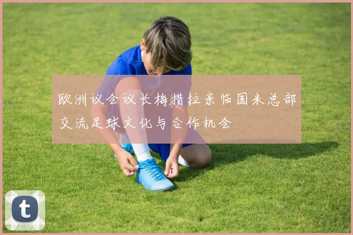欧洲议会议长梅措拉亲临国米总部交流足球文化与合作机会
