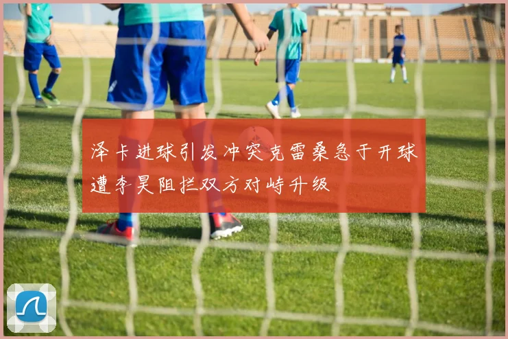泽卡进球引发冲突克雷桑急于开球遭李昊阻拦双方对峙升级