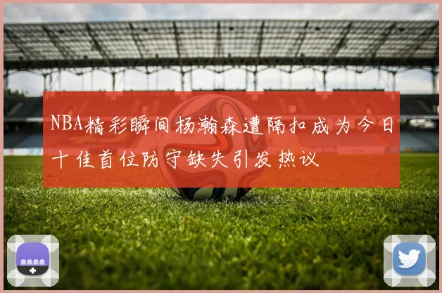 NBA精彩瞬间杨瀚森遭隔扣成为今日十佳首位防守缺失引发热议