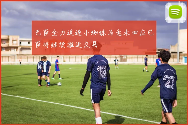 巴萨全力追逐小蜘蛛马竞未回应巴萨将继续推进交易