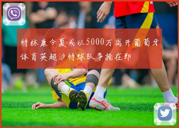 特林康今夏或以5000万离开葡萄牙体育英超沙特球队争抢在即