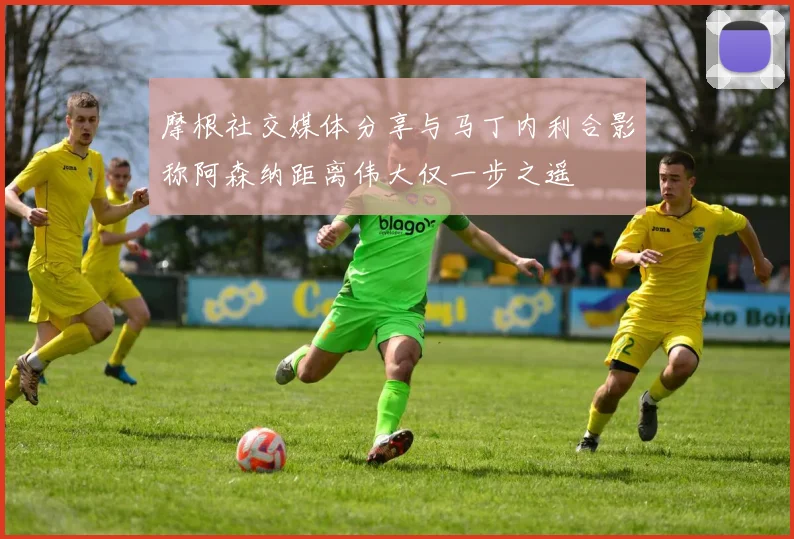 摩根社交媒体分享与马丁内利合影称阿森纳距离伟大仅一步之遥