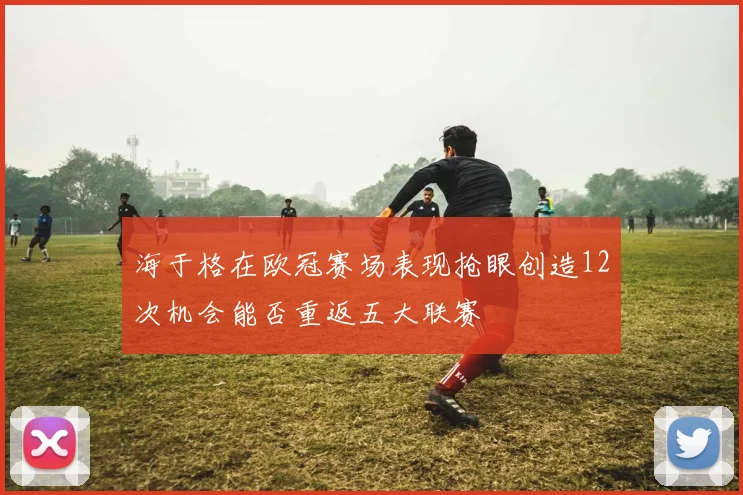 海于格在欧冠赛场表现抢眼创造12次机会能否重返五大联赛