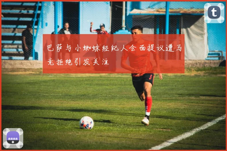 巴萨与小蜘蛛经纪人会面提议遭马竞拒绝引发关注