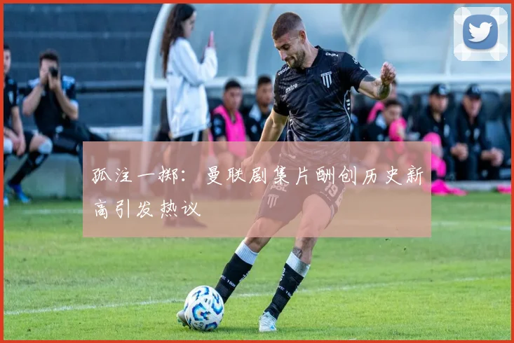 孤注一掷：曼联剧集片酬创历史新高引发热议