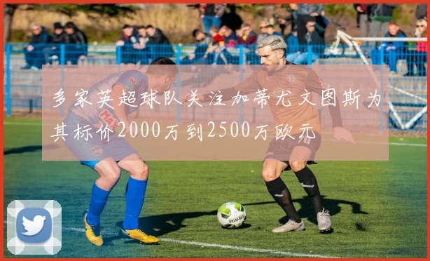 多家英超球队关注加蒂尤文图斯为其标价2000万到2500万欧元