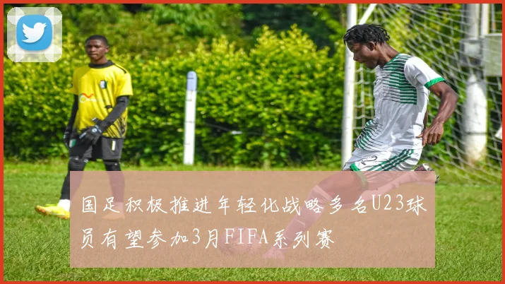 国足积极推进年轻化战略多名U23球员有望参加3月FIFA系列赛