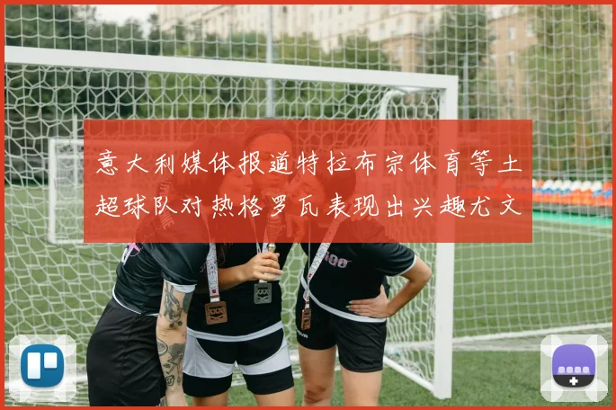 意大利媒体报道特拉布宗体育等土超球队对热格罗瓦表现出兴趣尤文图斯愿意出售这名球员