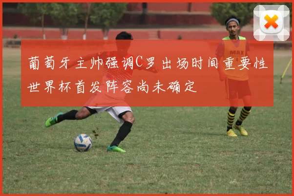 葡萄牙主帅强调C罗出场时间重要性世界杯首发阵容尚未确定