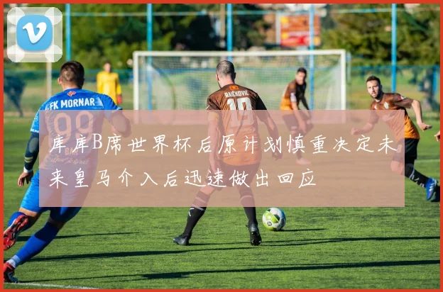 库库B席世界杯后原计划慎重决定未来皇马介入后迅速做出回应