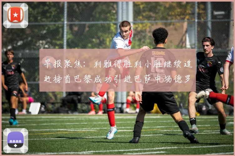 早报聚焦：利雅得胜利小胜继续追赶榜首巴黎成功引进巴萨中场德罗